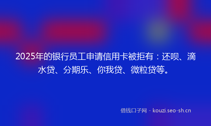 2025年的银行员工申请信用卡被拒有：还呗、滴水贷、分期乐、你我贷、微粒贷等。