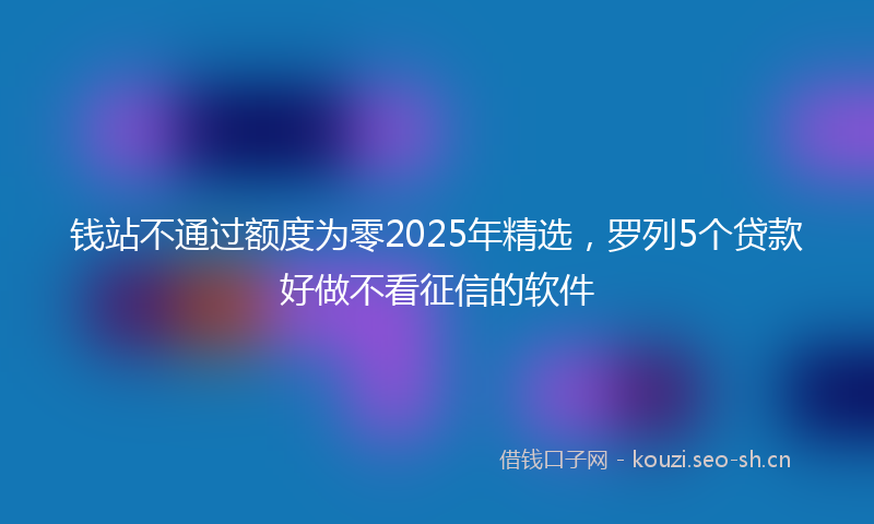 钱站不通过额度为零2025年精选，罗列5个贷款好做不看征信的软件