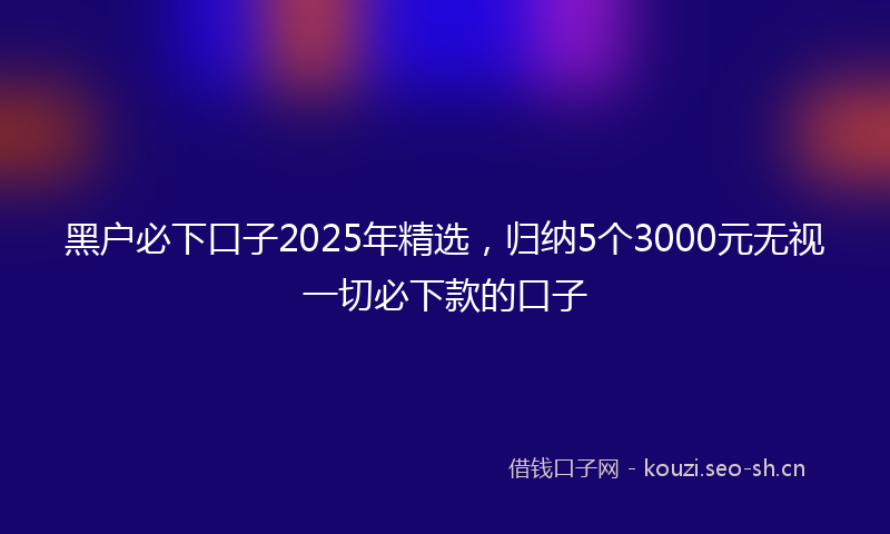 黑户必下口子2025年精选,归纳5个3000元无视一切必下款的口子
