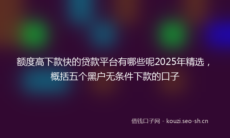 额度高下款快的贷款平台有哪些呢2025年精选，概括五个黑户无条件下款的口子