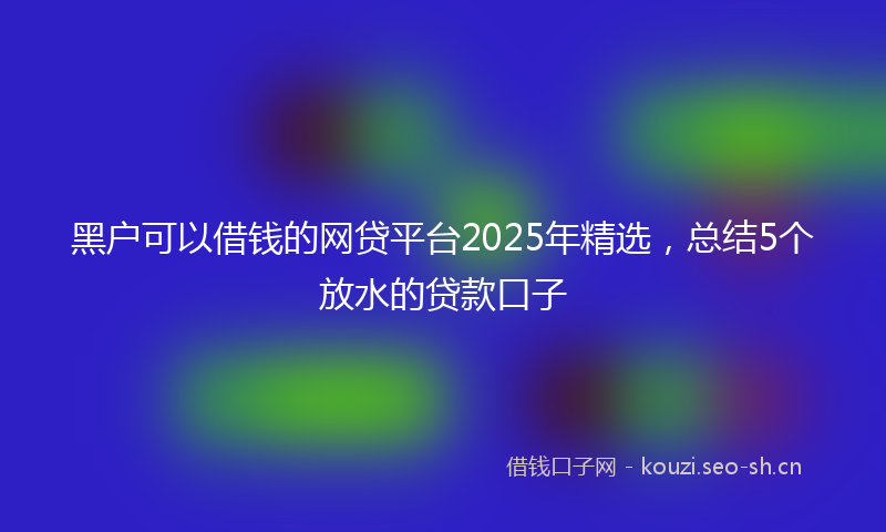 黑户可以借钱的网贷平台2025年精选,总结5个放水的贷款口子