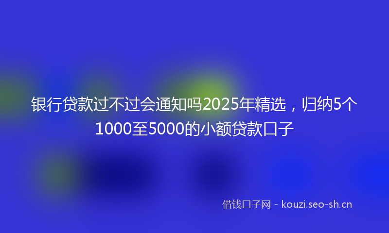 银行贷款过不过会通知吗2025年精选，归纳5个1000至5000的小额贷款口子