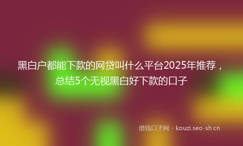 黑白户都能下款的网贷叫什么平台2025年推荐,总结5个无视黑白好下款的口子