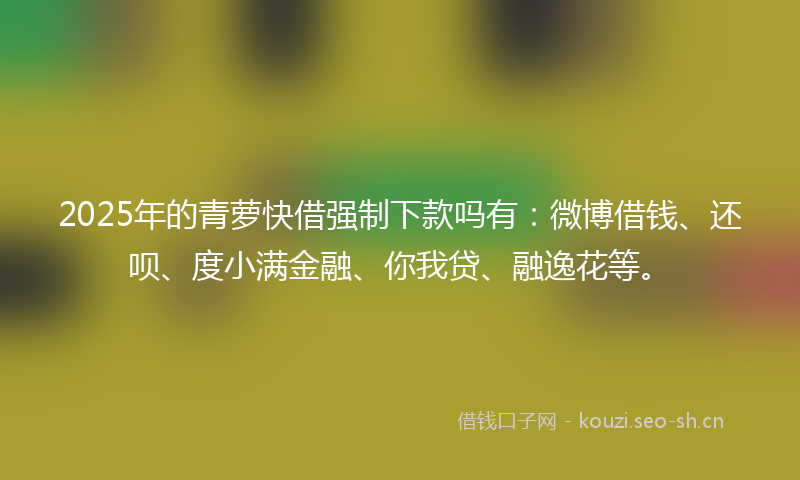 2025年的青萝快借强制下款吗有：微博借钱、还呗、度小满金融、你我贷、融逸花等。