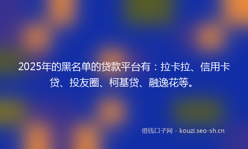 2025年的黑名单的贷款平台有:拉卡拉、信用卡贷、投友圈、柯基贷、融逸花等。