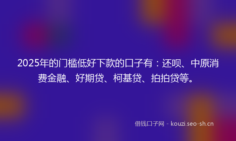 2025年的门槛低好下款的口子有：还呗、中原消费金融、好期贷、柯基贷、拍拍贷等。