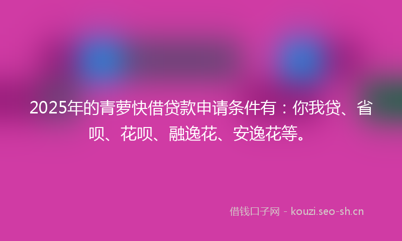 2025年的青萝快借贷款申请条件有：你我贷、省呗、花呗、融逸花、安逸花等。
