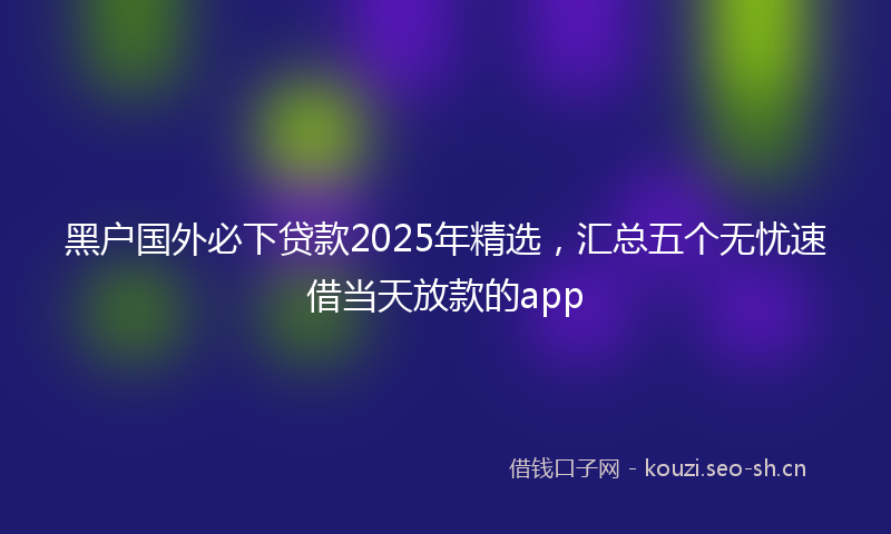 黑户国外必下贷款2025年精选,汇总五个无忧速借当天放款的app
