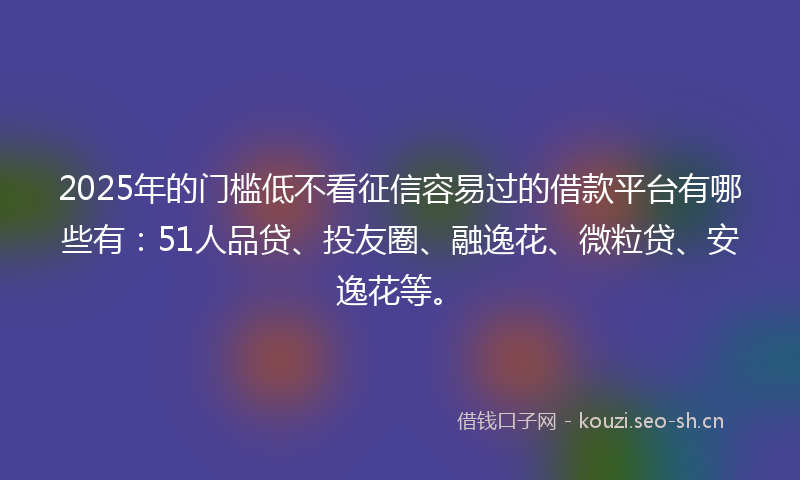 2025年的门槛低不看征信容易过的借款平台有哪些有：51人品贷、投友圈、融逸花、微粒贷、安逸花等。