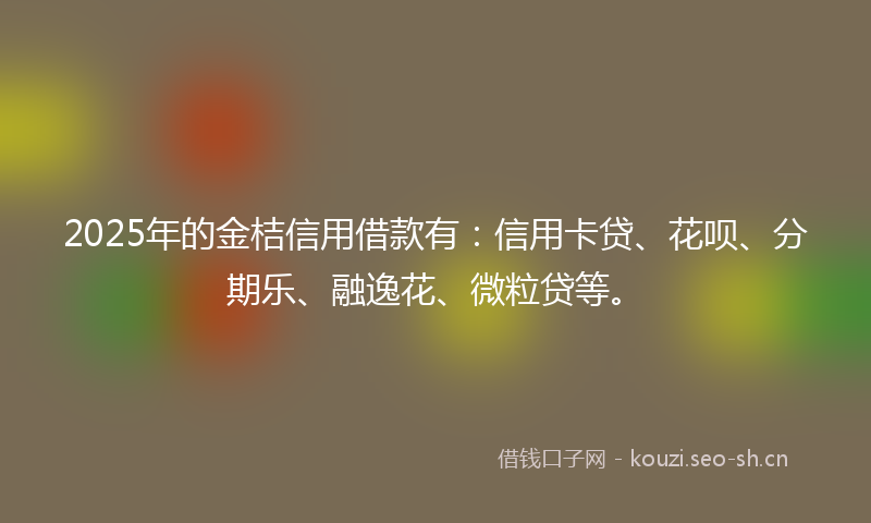 2025年的金桔信用借款有：信用卡贷、花呗、分期乐、融逸花、微粒贷等。