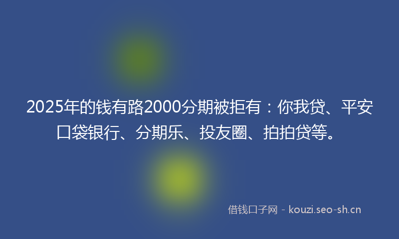 2025年的钱有路2000分期被拒有：你我贷、平安口袋银行、分期乐、投友圈、拍拍贷等。