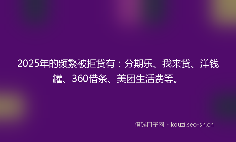 2025年的频繁被拒贷有：分期乐、我来贷、洋钱罐、360借条、美团生活费等。