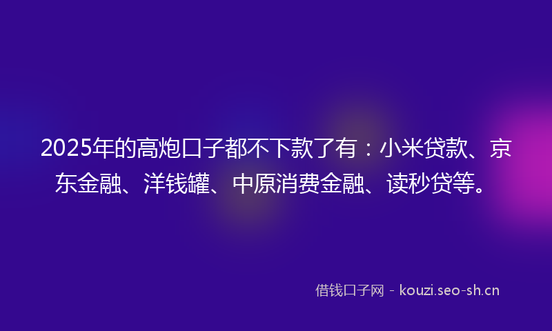2025年的高炮口子都不下款了有：小米贷款、京东金融、洋钱罐、中原消费金融、读秒贷等。