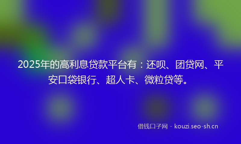 2025年的高利息贷款平台有：还呗、团贷网、平安口袋银行、超人卡、微粒贷等。