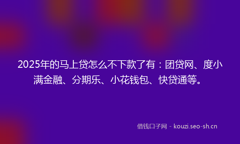 2025年的马上贷怎么不下款了有：团贷网、度小满金融、分期乐、小花钱包、快贷通等。