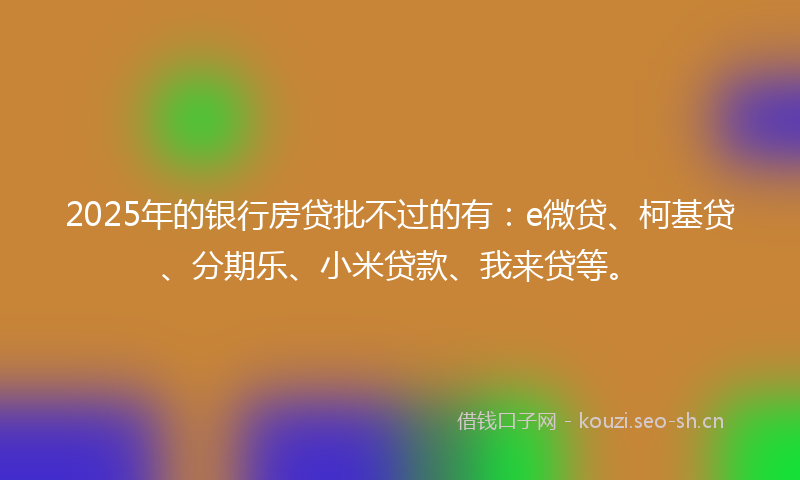 2025年的银行房贷批不过的有：e微贷、柯基贷、分期乐、小米贷款、我来贷等。
