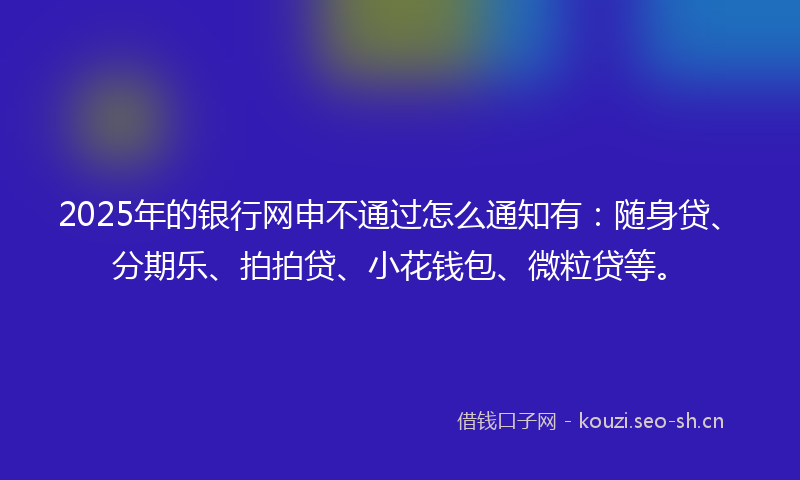 2025年的银行网申不通过怎么通知有：随身贷、分期乐、拍拍贷、小花钱包、微粒贷等。