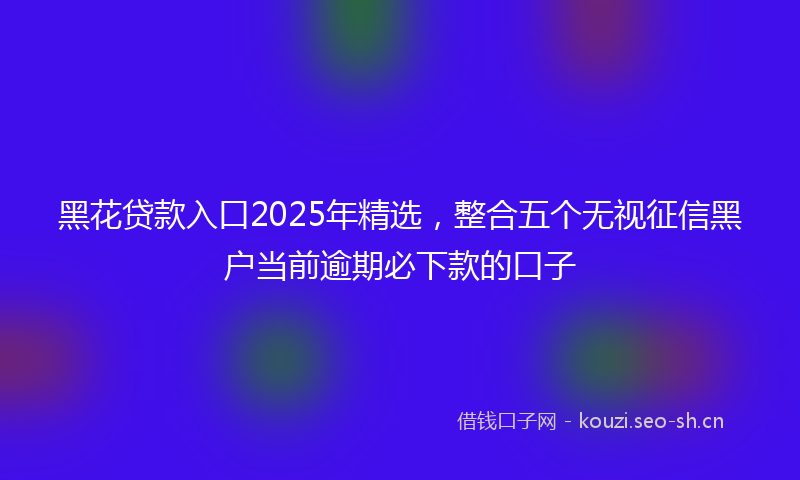 黑花贷款入口2025年精选，整合五个无视征信黑户当前逾期必下款的口子