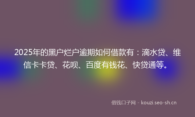 2025年的黑户烂户逾期如何借款有：滴水贷、维信卡卡贷、花呗、百度有钱花、快贷通等。