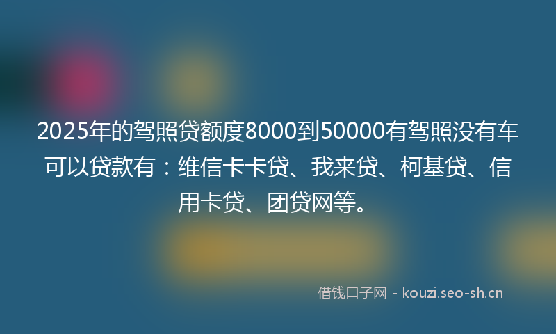 2025年的驾照贷额度8000到50000有驾照没有车可以贷款有：维信卡卡贷、我来贷、柯基贷、信用卡贷、团贷网等。