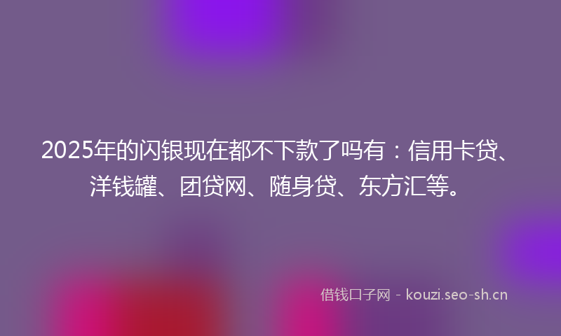 2025年的闪银现在都不下款了吗有：信用卡贷、洋钱罐、团贷网、随身贷、东方汇等。