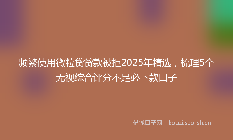 频繁使用微粒贷贷款被拒2025年精选，梳理5个无视综合评分不足必下款口子