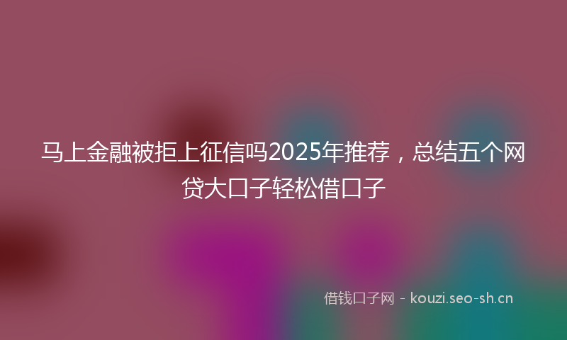 马上金融被拒上征信吗2025年推荐，总结五个网贷大口子轻松借口子