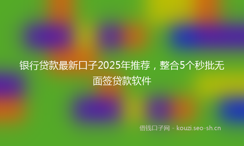 银行贷款最新口子2025年推荐，整合5个秒批无面签贷款软件