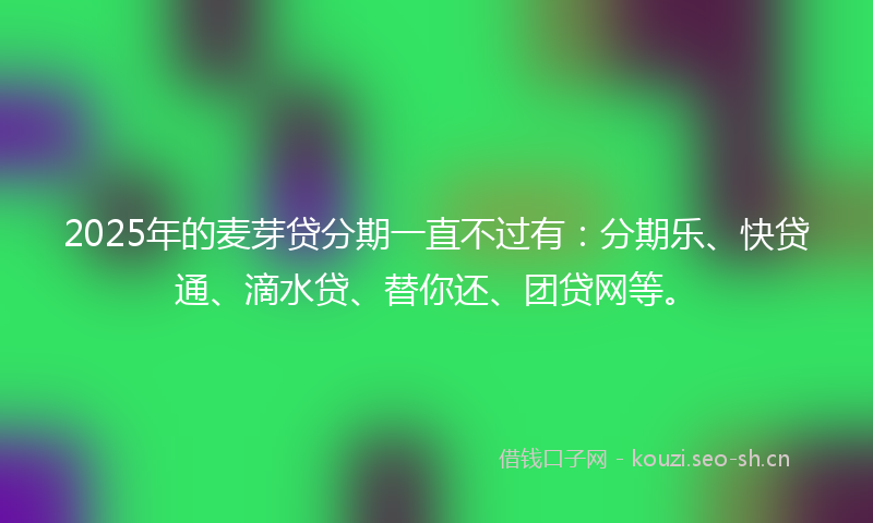 2025年的麦芽贷分期一直不过有：分期乐、快贷通、滴水贷、替你还、团贷网等。