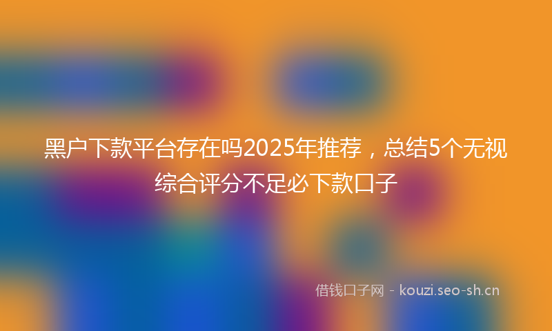 黑户下款平台存在吗2025年推荐，总结5个无视综合评分不足必下款口子
