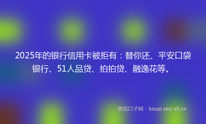 2025年的银行信用卡被拒有：替你还、平安口袋银行、51人品贷、拍拍贷、融逸花等。
