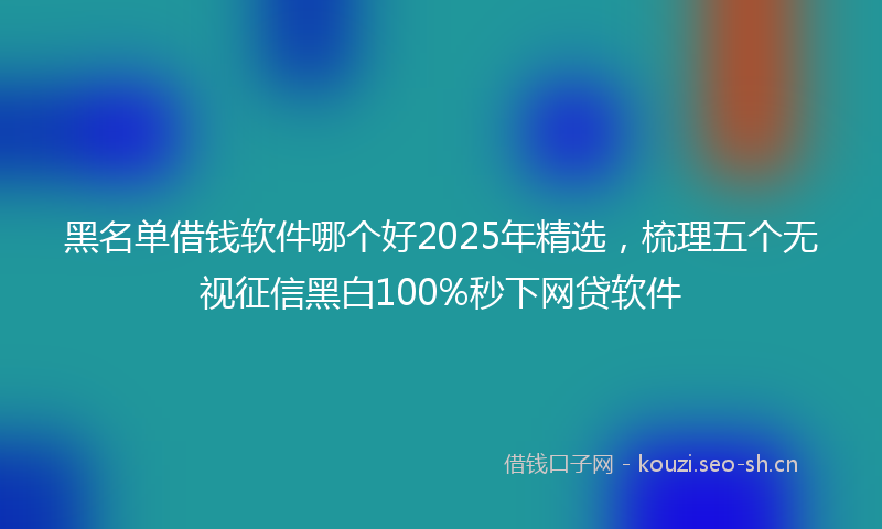 黑名单借钱软件哪个好2025年精选，梳理五个无视征信黑白100%秒下网贷软件