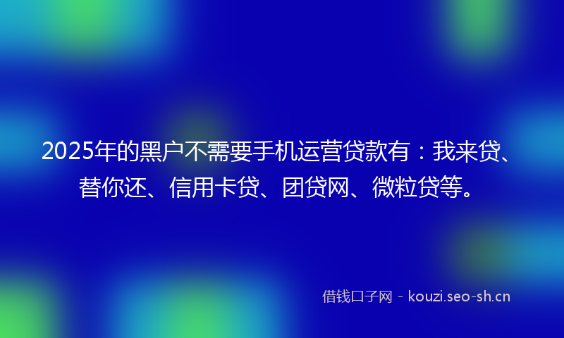 2025年的黑户不需要手机运营贷款有：我来贷、替你还、信用卡贷、团贷网、微粒贷等。