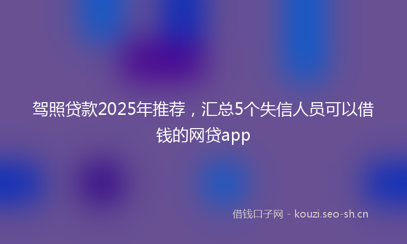 驾照贷款2025年推荐,汇总5个失信人员可以借钱的网贷app