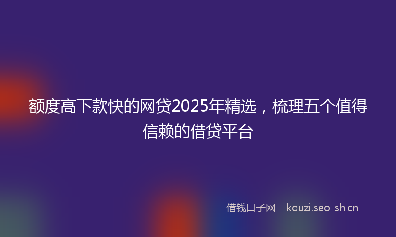 额度高下款快的网贷2025年精选，梳理五个值得信赖的借贷平台
