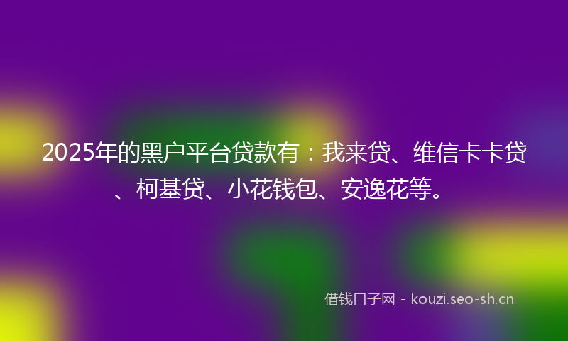 2025年的黑户平台贷款有：我来贷、维信卡卡贷、柯基贷、小花钱包、安逸花等。