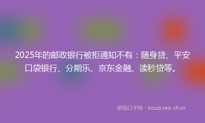 2025年的邮政银行被拒通知不有：随身贷、平安口袋银行、分期乐、京东金融、读秒贷等。