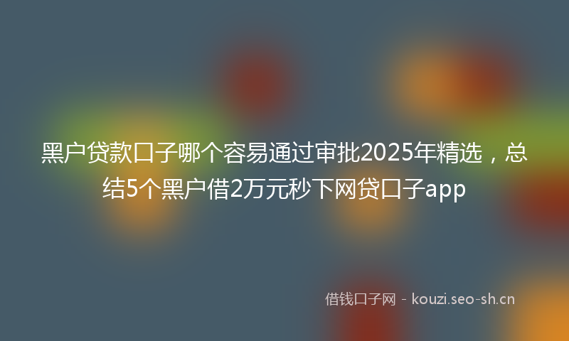 黑户贷款口子哪个容易通过审批2025年精选，总结5个黑户借2万元秒下网贷口子app