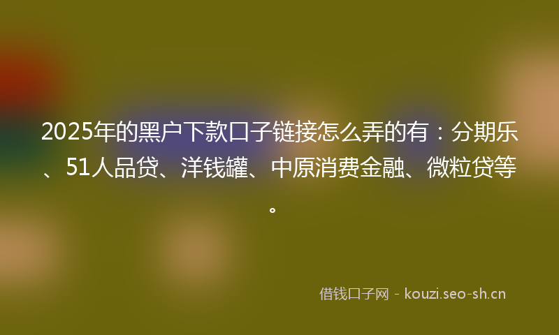 2025年的黑户下款口子链接怎么弄的有：分期乐、51人品贷、洋钱罐、中原消费金融、微粒贷等。