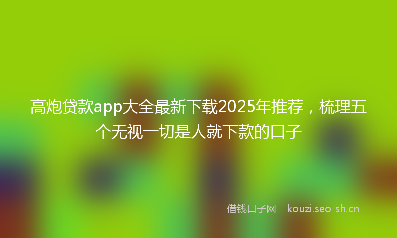 高炮贷款app大全最新下载2025年推荐，梳理五个无视一切是人就下款的口子