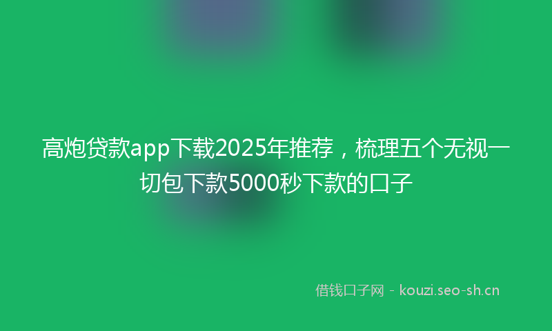 高炮贷款app下载2025年推荐，梳理五个无视一切包下款5000秒下款的口子