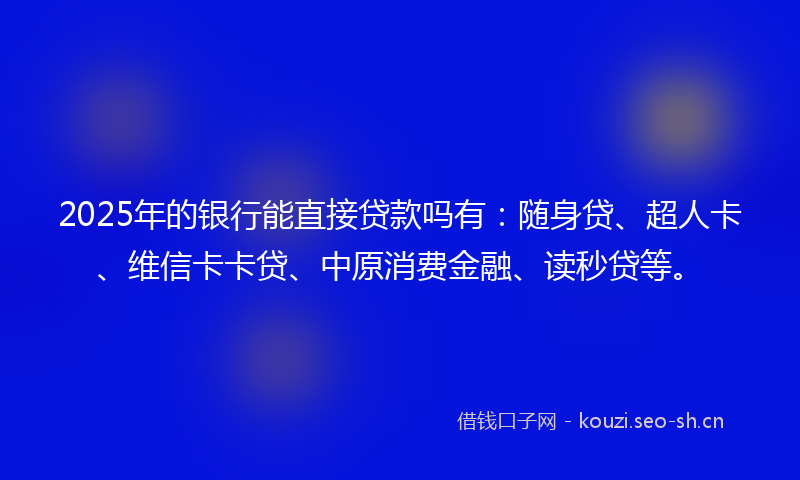 2025年的银行能直接贷款吗有：随身贷、超人卡、维信卡卡贷、中原消费金融、读秒贷等。
