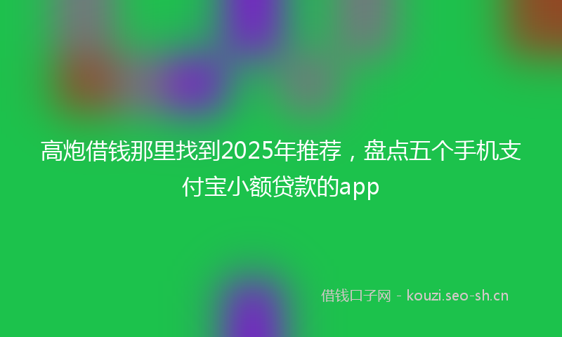 高炮借钱那里找到2025年推荐，盘点五个手机支付宝小额贷款的app
