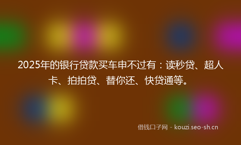 2025年的银行贷款买车申不过有：读秒贷、超人卡、拍拍贷、替你还、快贷通等。