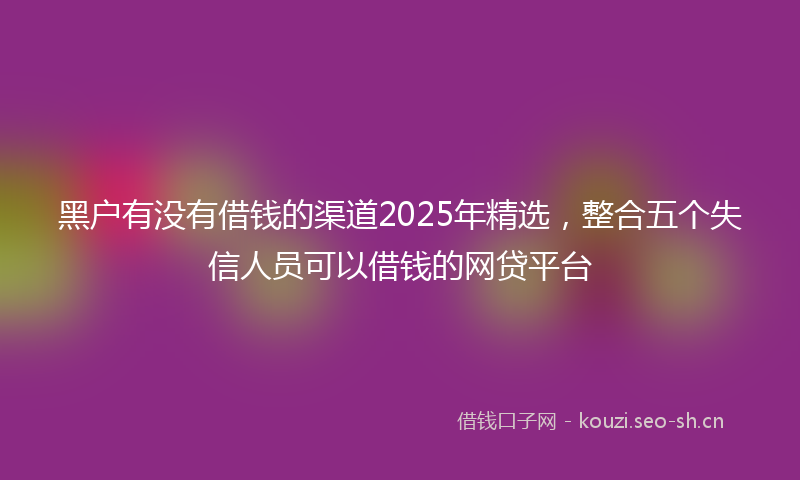 黑户有没有借钱的渠道2025年精选，整合五个失信人员可以借钱的网贷平台