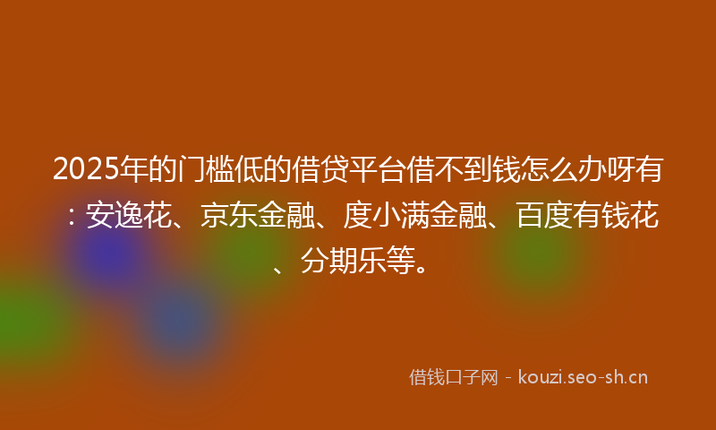 2025年的门槛低的借贷平台借不到钱怎么办呀有：安逸花、京东金融、度小满金融、百度有钱花、分期乐等。