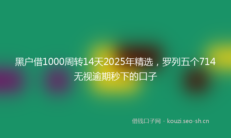 黑户借1000周转14天2025年精选，罗列五个714无视逾期秒下的口子