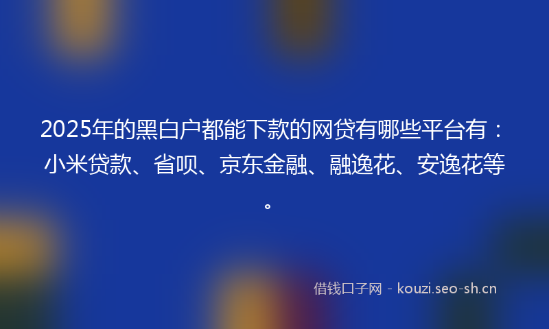 2025年的黑白户都能下款的网贷有哪些平台有：小米贷款、省呗、京东金融、融逸花、安逸花等。