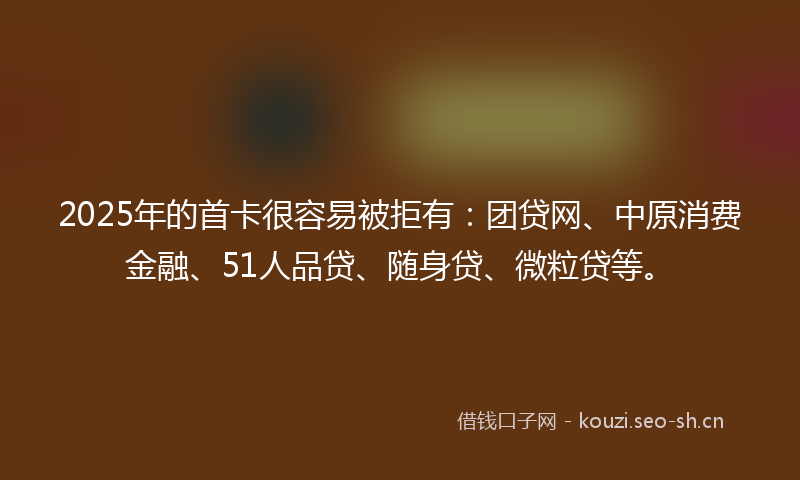 2025年的首卡很容易被拒有：团贷网、中原消费金融、51人品贷、随身贷、微粒贷等。