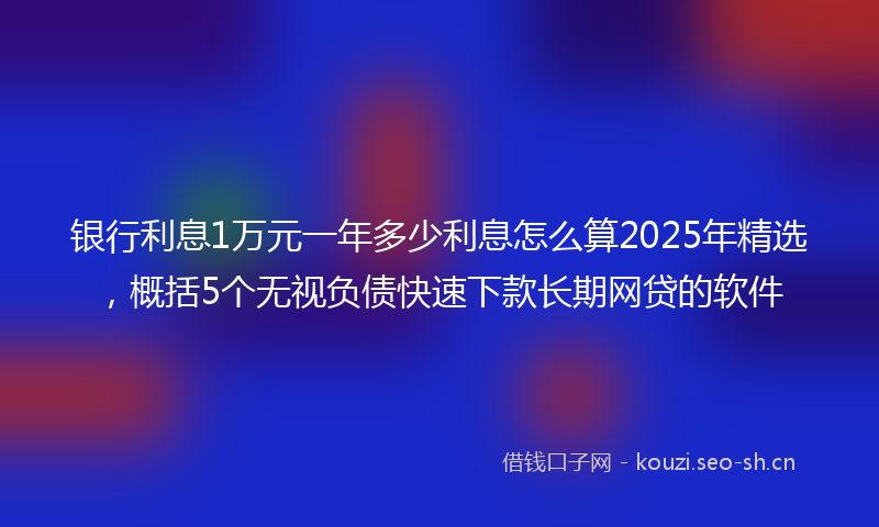 银行利息1万元一年多少利息怎么算2025年精选，概括5个无视负债快速下款长期网贷的软件